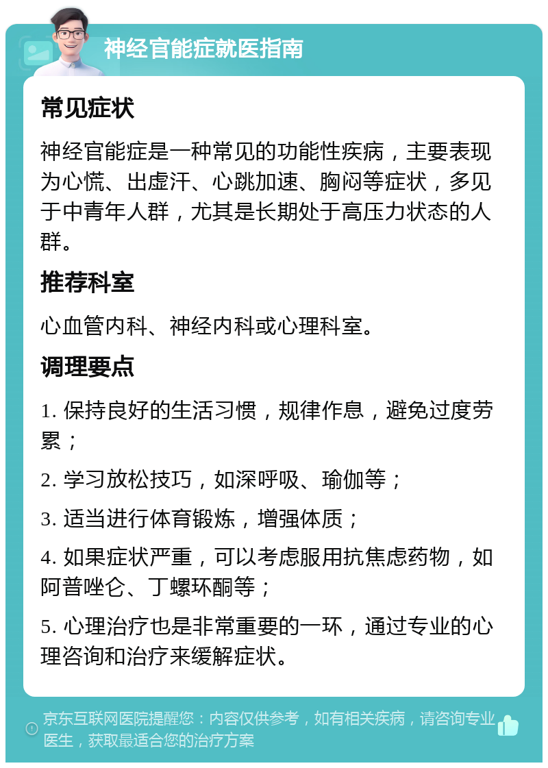 神经官能症就医指南 常见症状 神经官能症是一种常见的功能性疾病，主要表现为心慌、出虚汗、心跳加速、胸闷等症状，多见于中青年人群，尤其是长期处于高压力状态的人群。 推荐科室 心血管内科、神经内科或心理科室。 调理要点 1. 保持良好的生活习惯，规律作息，避免过度劳累； 2. 学习放松技巧，如深呼吸、瑜伽等； 3. 适当进行体育锻炼，增强体质； 4. 如果症状严重，可以考虑服用抗焦虑药物，如阿普唑仑、丁螺环酮等； 5. 心理治疗也是非常重要的一环，通过专业的心理咨询和治疗来缓解症状。