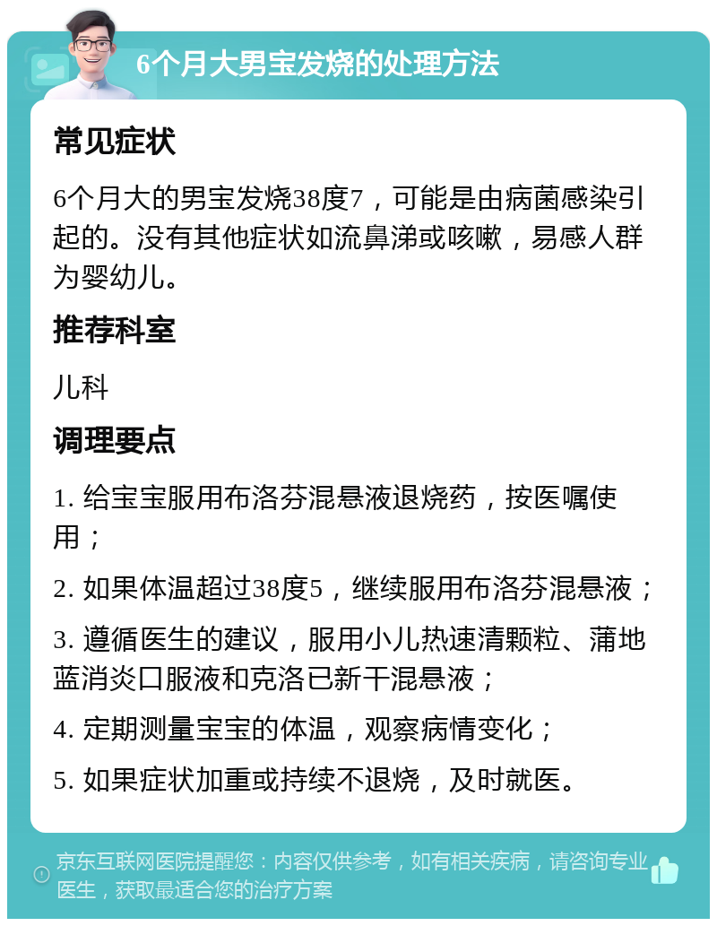 6个月大男宝发烧的处理方法 常见症状 6个月大的男宝发烧38度7，可能是由病菌感染引起的。没有其他症状如流鼻涕或咳嗽，易感人群为婴幼儿。 推荐科室 儿科 调理要点 1. 给宝宝服用布洛芬混悬液退烧药，按医嘱使用； 2. 如果体温超过38度5，继续服用布洛芬混悬液； 3. 遵循医生的建议，服用小儿热速清颗粒、蒲地蓝消炎口服液和克洛已新干混悬液； 4. 定期测量宝宝的体温，观察病情变化； 5. 如果症状加重或持续不退烧，及时就医。