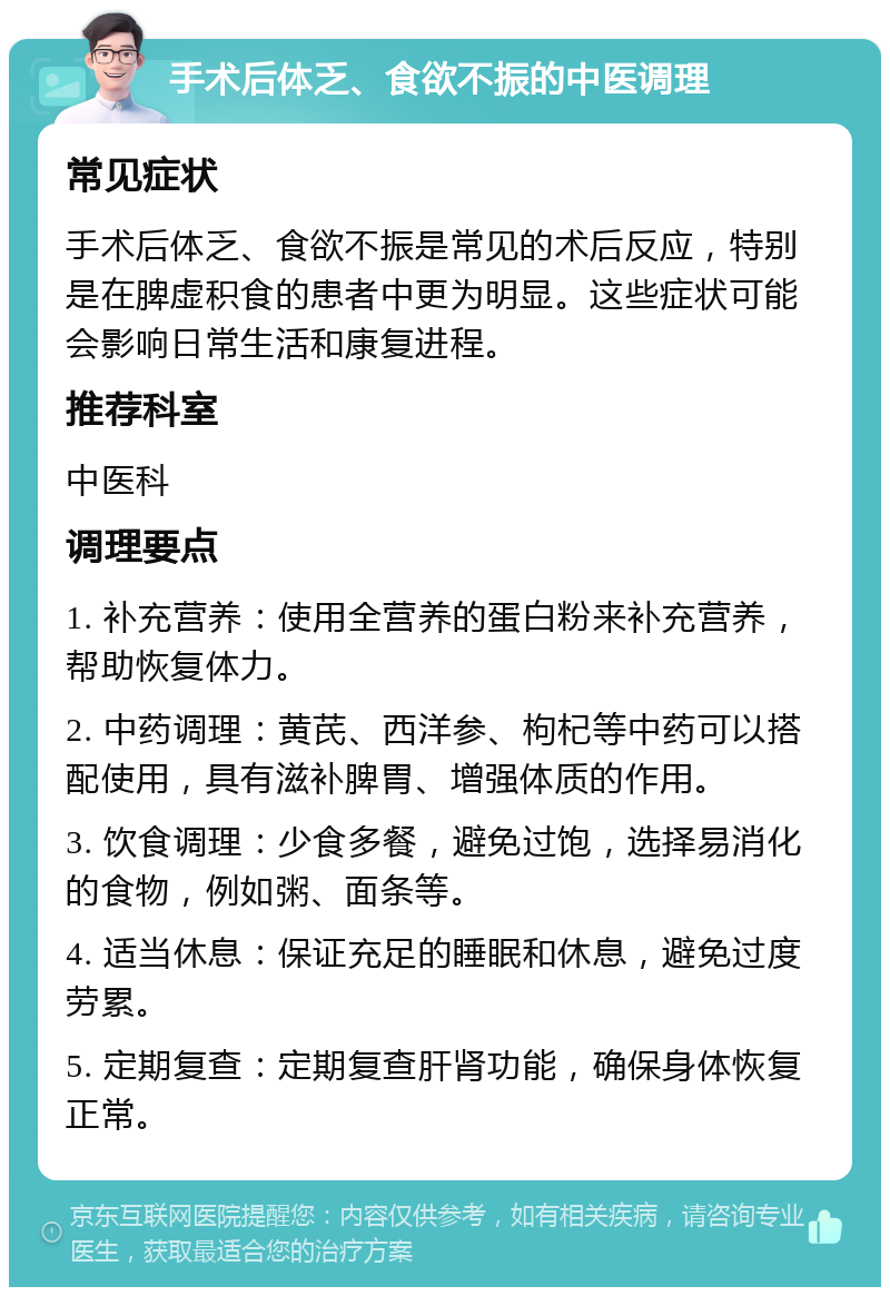 手术后体乏、食欲不振的中医调理 常见症状 手术后体乏、食欲不振是常见的术后反应，特别是在脾虚积食的患者中更为明显。这些症状可能会影响日常生活和康复进程。 推荐科室 中医科 调理要点 1. 补充营养：使用全营养的蛋白粉来补充营养，帮助恢复体力。 2. 中药调理：黄芪、西洋参、枸杞等中药可以搭配使用，具有滋补脾胃、增强体质的作用。 3. 饮食调理：少食多餐，避免过饱，选择易消化的食物，例如粥、面条等。 4. 适当休息：保证充足的睡眠和休息，避免过度劳累。 5. 定期复查：定期复查肝肾功能，确保身体恢复正常。