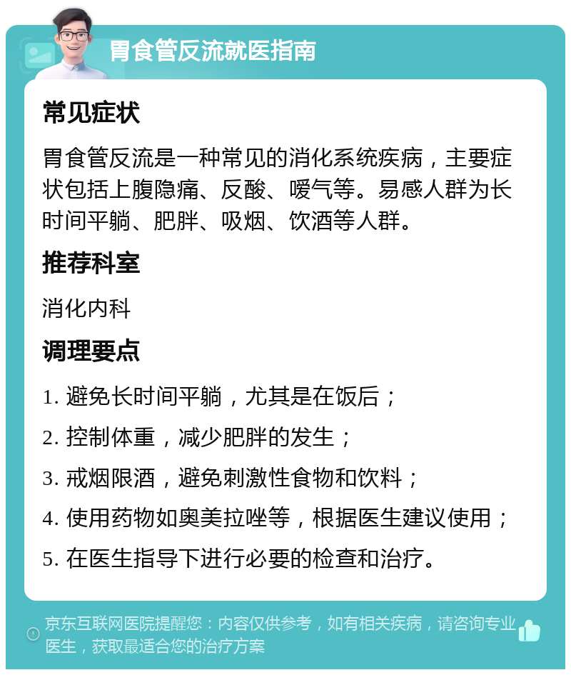 胃食管反流就医指南 常见症状 胃食管反流是一种常见的消化系统疾病，主要症状包括上腹隐痛、反酸、嗳气等。易感人群为长时间平躺、肥胖、吸烟、饮酒等人群。 推荐科室 消化内科 调理要点 1. 避免长时间平躺，尤其是在饭后； 2. 控制体重，减少肥胖的发生； 3. 戒烟限酒，避免刺激性食物和饮料； 4. 使用药物如奥美拉唑等，根据医生建议使用； 5. 在医生指导下进行必要的检查和治疗。