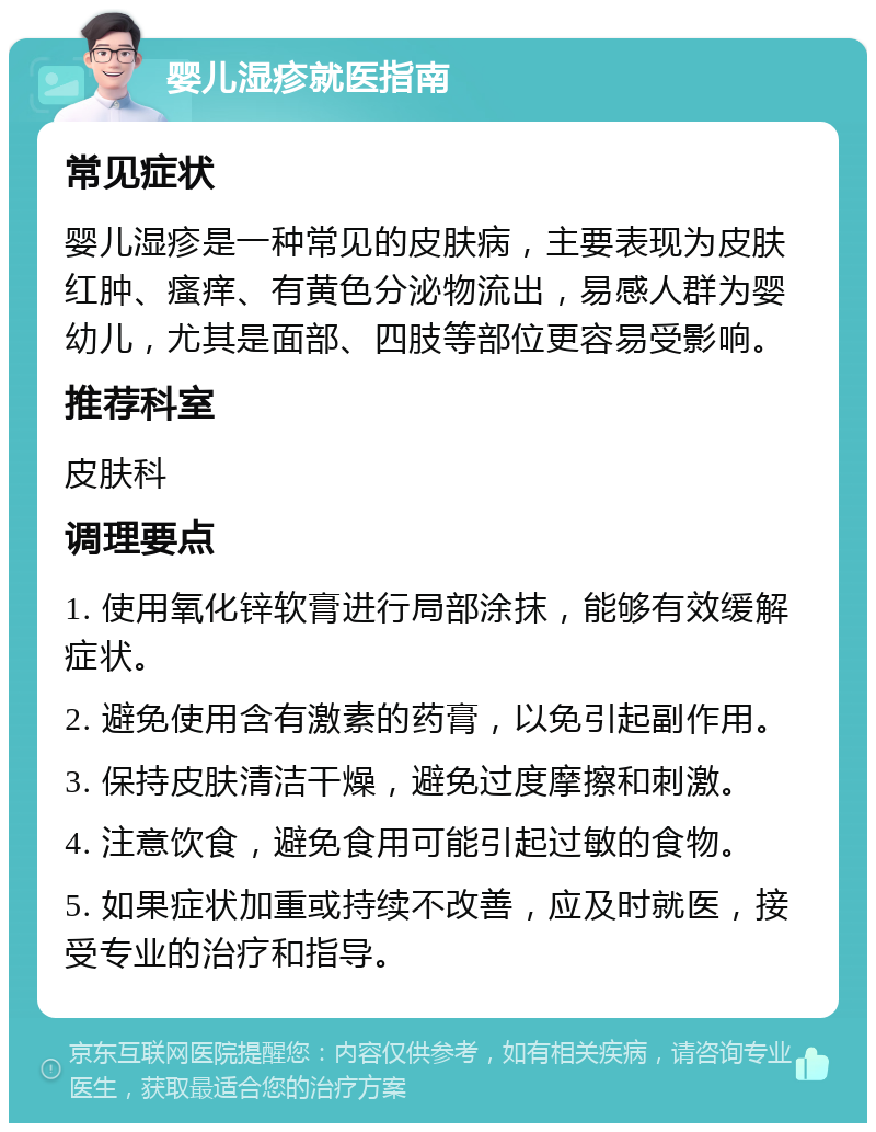 婴儿湿疹就医指南 常见症状 婴儿湿疹是一种常见的皮肤病，主要表现为皮肤红肿、瘙痒、有黄色分泌物流出，易感人群为婴幼儿，尤其是面部、四肢等部位更容易受影响。 推荐科室 皮肤科 调理要点 1. 使用氧化锌软膏进行局部涂抹，能够有效缓解症状。 2. 避免使用含有激素的药膏，以免引起副作用。 3. 保持皮肤清洁干燥，避免过度摩擦和刺激。 4. 注意饮食，避免食用可能引起过敏的食物。 5. 如果症状加重或持续不改善，应及时就医，接受专业的治疗和指导。