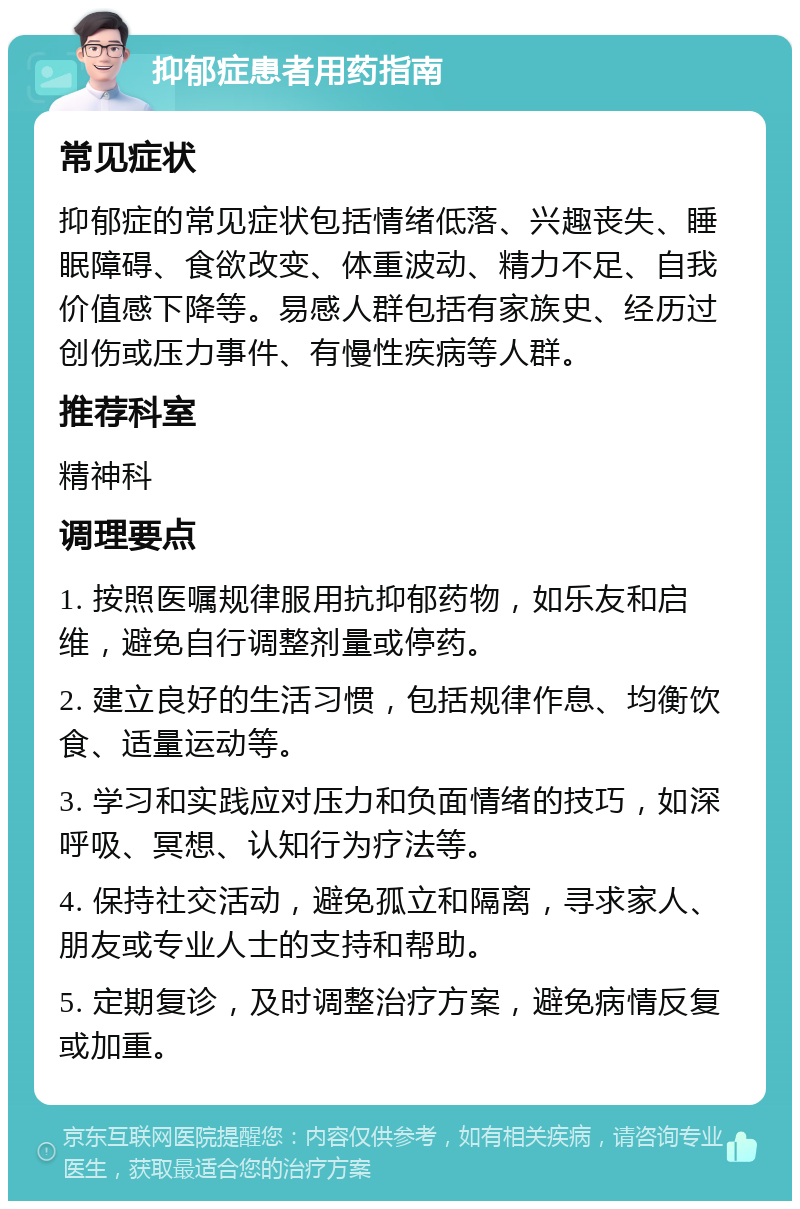 抑郁症患者用药指南 常见症状 抑郁症的常见症状包括情绪低落、兴趣丧失、睡眠障碍、食欲改变、体重波动、精力不足、自我价值感下降等。易感人群包括有家族史、经历过创伤或压力事件、有慢性疾病等人群。 推荐科室 精神科 调理要点 1. 按照医嘱规律服用抗抑郁药物，如乐友和启维，避免自行调整剂量或停药。 2. 建立良好的生活习惯，包括规律作息、均衡饮食、适量运动等。 3. 学习和实践应对压力和负面情绪的技巧，如深呼吸、冥想、认知行为疗法等。 4. 保持社交活动，避免孤立和隔离，寻求家人、朋友或专业人士的支持和帮助。 5. 定期复诊，及时调整治疗方案，避免病情反复或加重。