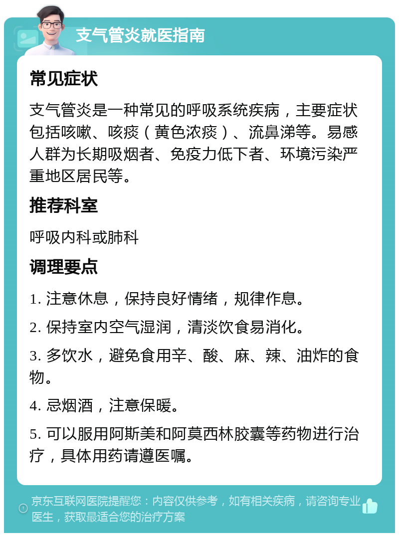 支气管炎就医指南 常见症状 支气管炎是一种常见的呼吸系统疾病，主要症状包括咳嗽、咳痰（黄色浓痰）、流鼻涕等。易感人群为长期吸烟者、免疫力低下者、环境污染严重地区居民等。 推荐科室 呼吸内科或肺科 调理要点 1. 注意休息，保持良好情绪，规律作息。 2. 保持室内空气湿润，清淡饮食易消化。 3. 多饮水，避免食用辛、酸、麻、辣、油炸的食物。 4. 忌烟酒，注意保暖。 5. 可以服用阿斯美和阿莫西林胶囊等药物进行治疗，具体用药请遵医嘱。