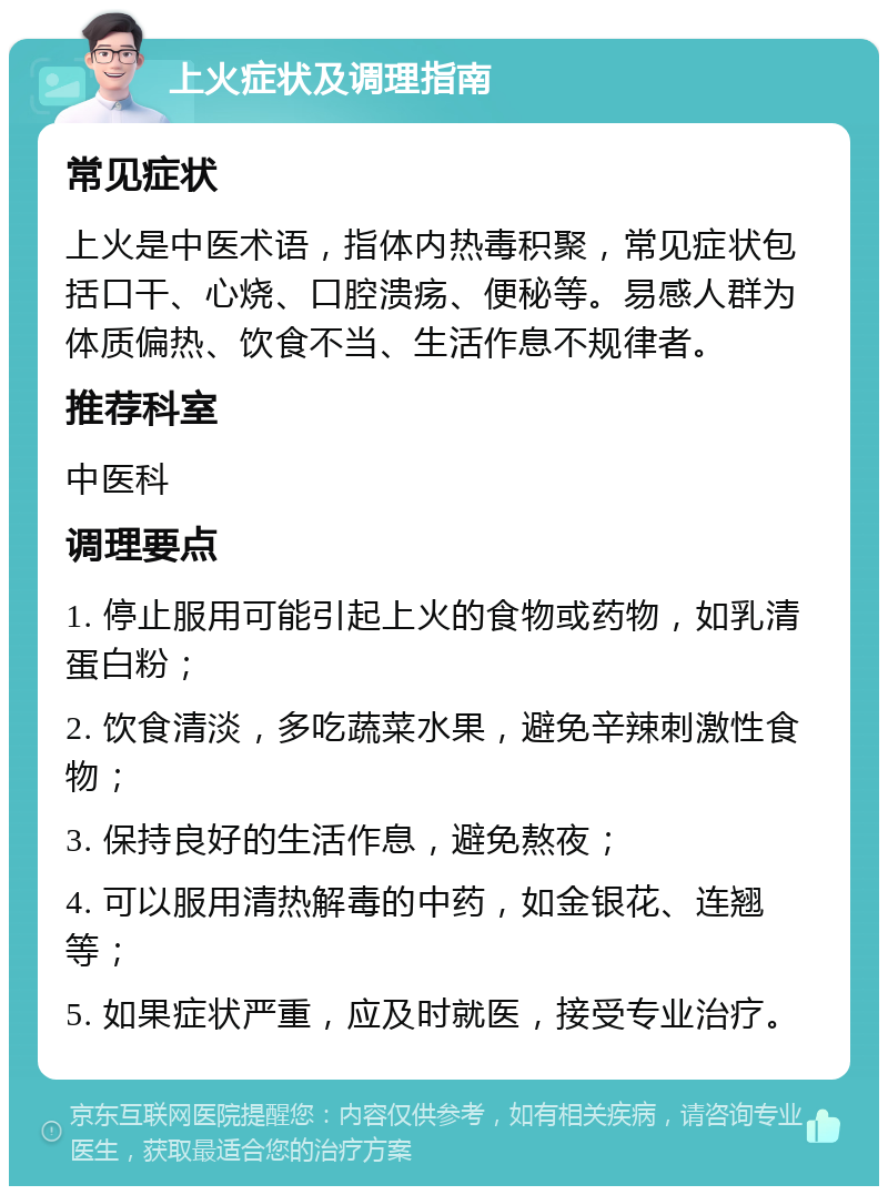 上火症状及调理指南 常见症状 上火是中医术语，指体内热毒积聚，常见症状包括口干、心烧、口腔溃疡、便秘等。易感人群为体质偏热、饮食不当、生活作息不规律者。 推荐科室 中医科 调理要点 1. 停止服用可能引起上火的食物或药物，如乳清蛋白粉； 2. 饮食清淡，多吃蔬菜水果，避免辛辣刺激性食物； 3. 保持良好的生活作息，避免熬夜； 4. 可以服用清热解毒的中药，如金银花、连翘等； 5. 如果症状严重，应及时就医，接受专业治疗。