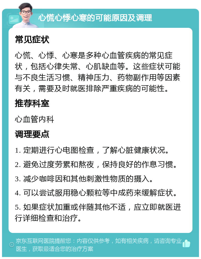 心慌心悸心寒的可能原因及调理 常见症状 心慌、心悸、心寒是多种心血管疾病的常见症状，包括心律失常、心肌缺血等。这些症状可能与不良生活习惯、精神压力、药物副作用等因素有关，需要及时就医排除严重疾病的可能性。 推荐科室 心血管内科 调理要点 1. 定期进行心电图检查，了解心脏健康状况。 2. 避免过度劳累和熬夜，保持良好的作息习惯。 3. 减少咖啡因和其他刺激性物质的摄入。 4. 可以尝试服用稳心颗粒等中成药来缓解症状。 5. 如果症状加重或伴随其他不适，应立即就医进行详细检查和治疗。