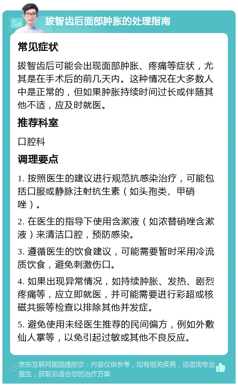 拔智齿后面部肿胀的处理指南 常见症状 拔智齿后可能会出现面部肿胀、疼痛等症状，尤其是在手术后的前几天内。这种情况在大多数人中是正常的，但如果肿胀持续时间过长或伴随其他不适，应及时就医。 推荐科室 口腔科 调理要点 1. 按照医生的建议进行规范抗感染治疗，可能包括口服或静脉注射抗生素（如头孢类、甲硝唑）。 2. 在医生的指导下使用含漱液（如浓替硝唑含漱液）来清洁口腔，预防感染。 3. 遵循医生的饮食建议，可能需要暂时采用冷流质饮食，避免刺激伤口。 4. 如果出现异常情况，如持续肿胀、发热、剧烈疼痛等，应立即就医，并可能需要进行彩超或核磁共振等检查以排除其他并发症。 5. 避免使用未经医生推荐的民间偏方，例如外敷仙人掌等，以免引起过敏或其他不良反应。