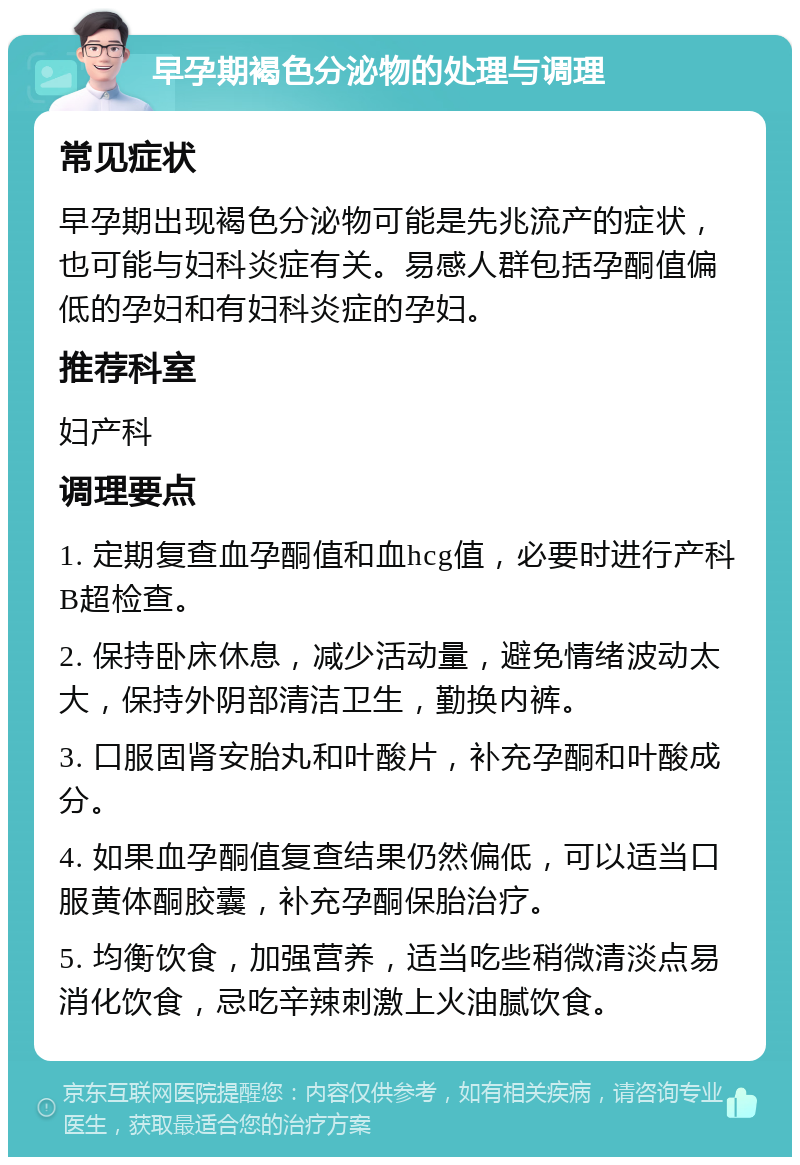 早孕期褐色分泌物的处理与调理 常见症状 早孕期出现褐色分泌物可能是先兆流产的症状，也可能与妇科炎症有关。易感人群包括孕酮值偏低的孕妇和有妇科炎症的孕妇。 推荐科室 妇产科 调理要点 1. 定期复查血孕酮值和血hcg值，必要时进行产科B超检查。 2. 保持卧床休息，减少活动量，避免情绪波动太大，保持外阴部清洁卫生，勤换内裤。 3. 口服固肾安胎丸和叶酸片，补充孕酮和叶酸成分。 4. 如果血孕酮值复查结果仍然偏低，可以适当口服黄体酮胶囊，补充孕酮保胎治疗。 5. 均衡饮食，加强营养，适当吃些稍微清淡点易消化饮食，忌吃辛辣刺激上火油腻饮食。