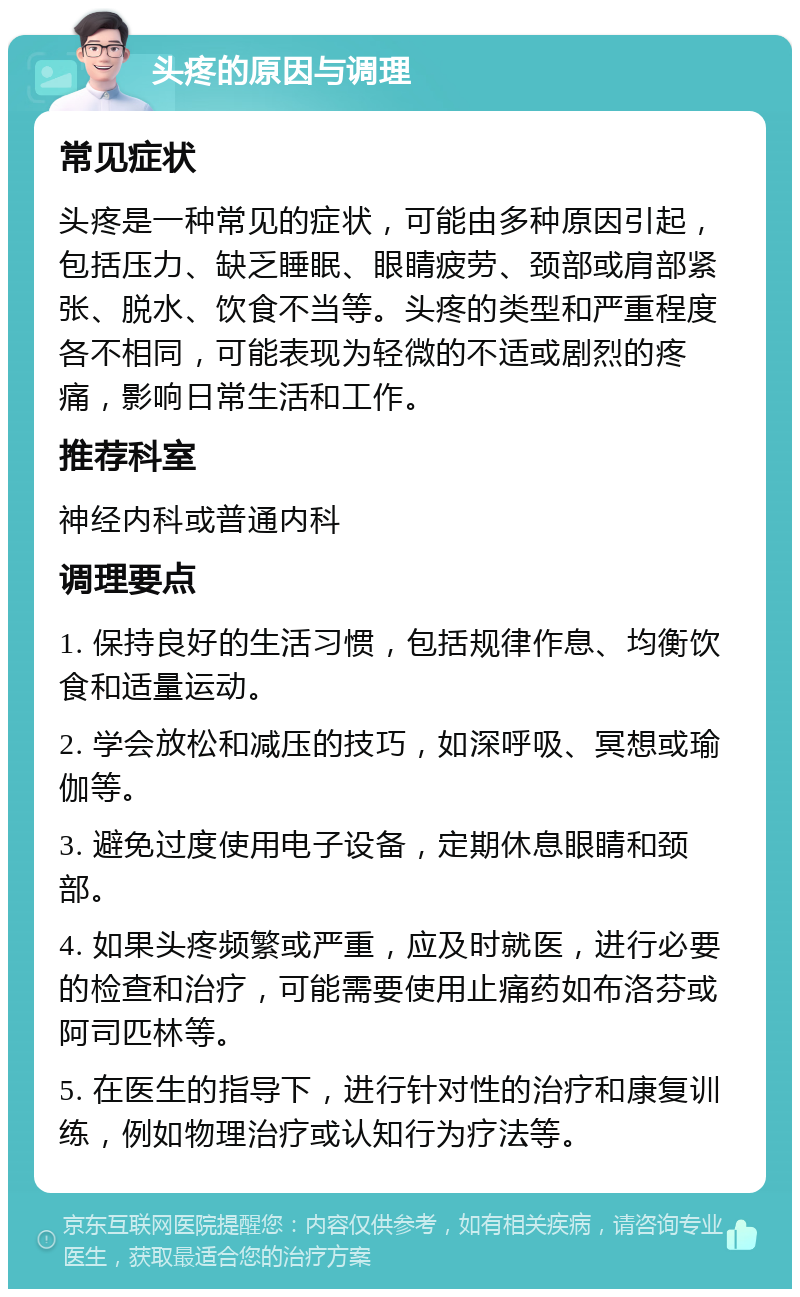 头疼的原因与调理 常见症状 头疼是一种常见的症状，可能由多种原因引起，包括压力、缺乏睡眠、眼睛疲劳、颈部或肩部紧张、脱水、饮食不当等。头疼的类型和严重程度各不相同，可能表现为轻微的不适或剧烈的疼痛，影响日常生活和工作。 推荐科室 神经内科或普通内科 调理要点 1. 保持良好的生活习惯，包括规律作息、均衡饮食和适量运动。 2. 学会放松和减压的技巧，如深呼吸、冥想或瑜伽等。 3. 避免过度使用电子设备，定期休息眼睛和颈部。 4. 如果头疼频繁或严重，应及时就医，进行必要的检查和治疗，可能需要使用止痛药如布洛芬或阿司匹林等。 5. 在医生的指导下，进行针对性的治疗和康复训练，例如物理治疗或认知行为疗法等。