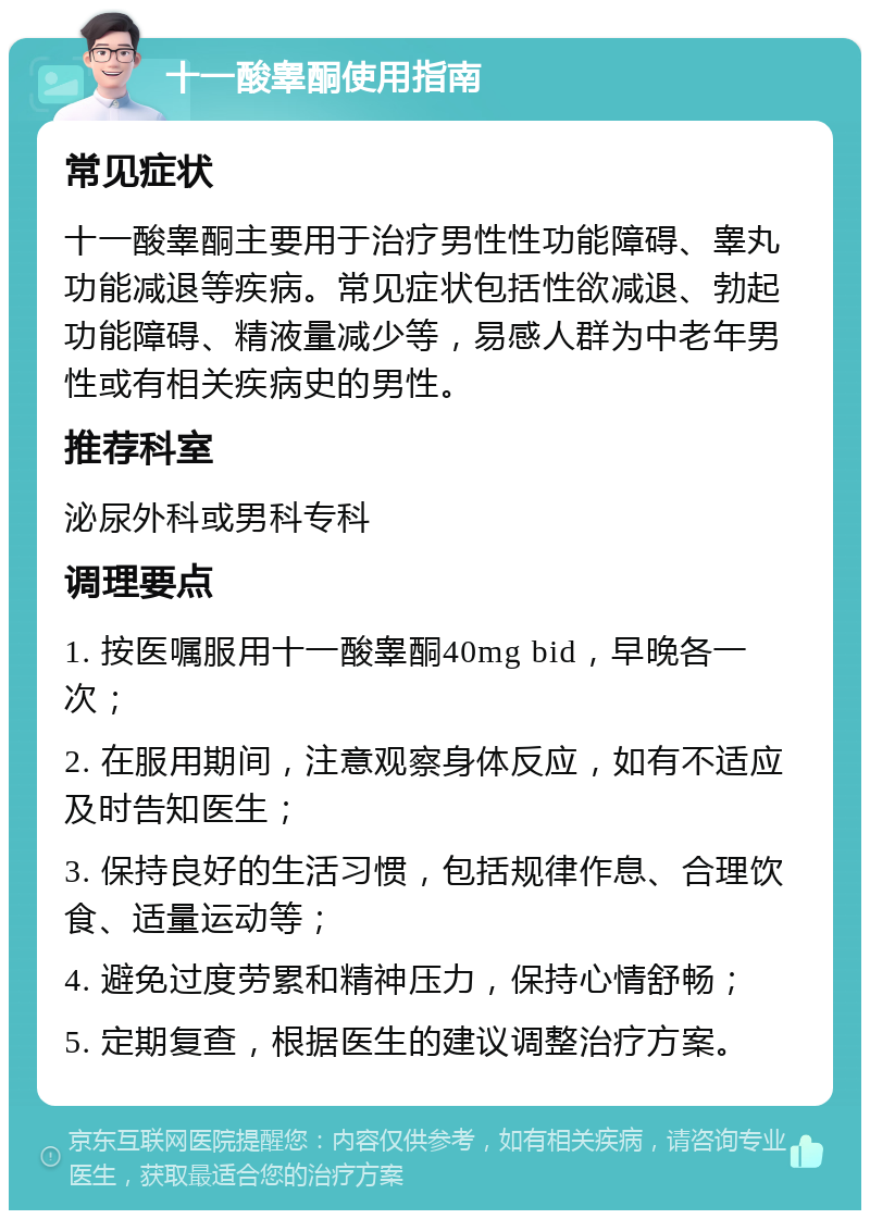 十一酸睾酮使用指南 常见症状 十一酸睾酮主要用于治疗男性性功能障碍、睾丸功能减退等疾病。常见症状包括性欲减退、勃起功能障碍、精液量减少等，易感人群为中老年男性或有相关疾病史的男性。 推荐科室 泌尿外科或男科专科 调理要点 1. 按医嘱服用十一酸睾酮40mg bid，早晚各一次； 2. 在服用期间，注意观察身体反应，如有不适应及时告知医生； 3. 保持良好的生活习惯，包括规律作息、合理饮食、适量运动等； 4. 避免过度劳累和精神压力，保持心情舒畅； 5. 定期复查，根据医生的建议调整治疗方案。