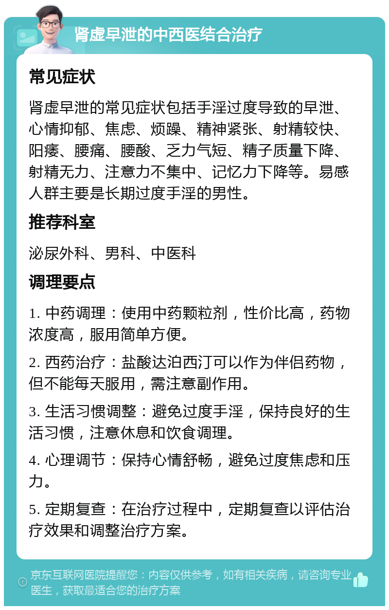 肾虚早泄的中西医结合治疗 常见症状 肾虚早泄的常见症状包括手淫过度导致的早泄、心情抑郁、焦虑、烦躁、精神紧张、射精较快、阳痿、腰痛、腰酸、乏力气短、精子质量下降、射精无力、注意力不集中、记忆力下降等。易感人群主要是长期过度手淫的男性。 推荐科室 泌尿外科、男科、中医科 调理要点 1. 中药调理：使用中药颗粒剂，性价比高，药物浓度高，服用简单方便。 2. 西药治疗：盐酸达泊西汀可以作为伴侣药物，但不能每天服用，需注意副作用。 3. 生活习惯调整：避免过度手淫，保持良好的生活习惯，注意休息和饮食调理。 4. 心理调节：保持心情舒畅，避免过度焦虑和压力。 5. 定期复查：在治疗过程中，定期复查以评估治疗效果和调整治疗方案。