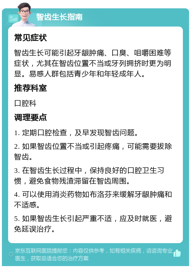 智齿生长指南 常见症状 智齿生长可能引起牙龈肿痛、口臭、咀嚼困难等症状，尤其在智齿位置不当或牙列拥挤时更为明显。易感人群包括青少年和年轻成年人。 推荐科室 口腔科 调理要点 1. 定期口腔检查，及早发现智齿问题。 2. 如果智齿位置不当或引起疼痛，可能需要拔除智齿。 3. 在智齿生长过程中，保持良好的口腔卫生习惯，避免食物残渣滞留在智齿周围。 4. 可以使用消炎药物如布洛芬来缓解牙龈肿痛和不适感。 5. 如果智齿生长引起严重不适，应及时就医，避免延误治疗。