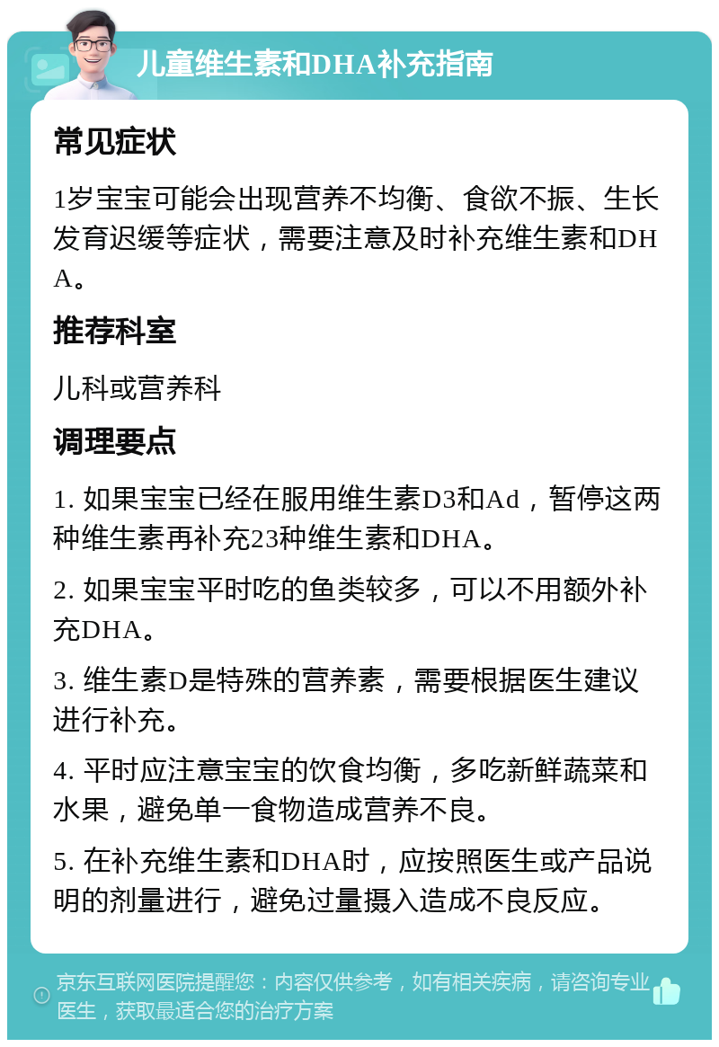 儿童维生素和DHA补充指南 常见症状 1岁宝宝可能会出现营养不均衡、食欲不振、生长发育迟缓等症状，需要注意及时补充维生素和DHA。 推荐科室 儿科或营养科 调理要点 1. 如果宝宝已经在服用维生素D3和Ad，暂停这两种维生素再补充23种维生素和DHA。 2. 如果宝宝平时吃的鱼类较多，可以不用额外补充DHA。 3. 维生素D是特殊的营养素，需要根据医生建议进行补充。 4. 平时应注意宝宝的饮食均衡，多吃新鲜蔬菜和水果，避免单一食物造成营养不良。 5. 在补充维生素和DHA时，应按照医生或产品说明的剂量进行，避免过量摄入造成不良反应。