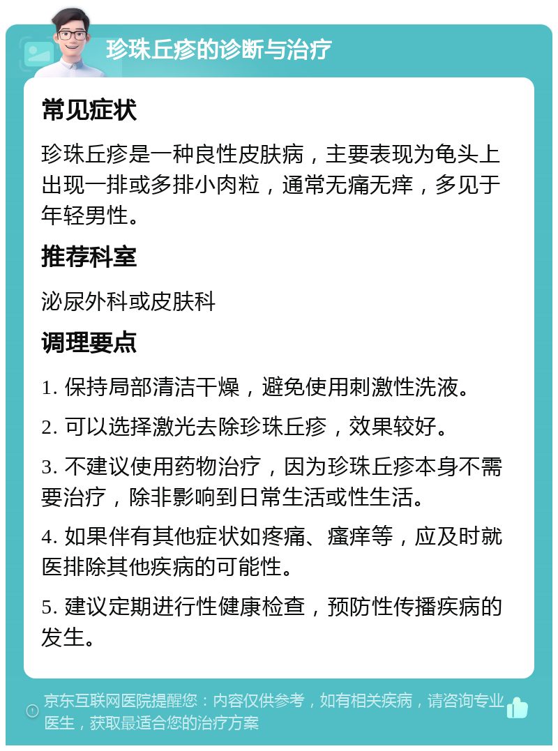 珍珠丘疹的诊断与治疗 常见症状 珍珠丘疹是一种良性皮肤病，主要表现为龟头上出现一排或多排小肉粒，通常无痛无痒，多见于年轻男性。 推荐科室 泌尿外科或皮肤科 调理要点 1. 保持局部清洁干燥，避免使用刺激性洗液。 2. 可以选择激光去除珍珠丘疹，效果较好。 3. 不建议使用药物治疗，因为珍珠丘疹本身不需要治疗，除非影响到日常生活或性生活。 4. 如果伴有其他症状如疼痛、瘙痒等，应及时就医排除其他疾病的可能性。 5. 建议定期进行性健康检查，预防性传播疾病的发生。