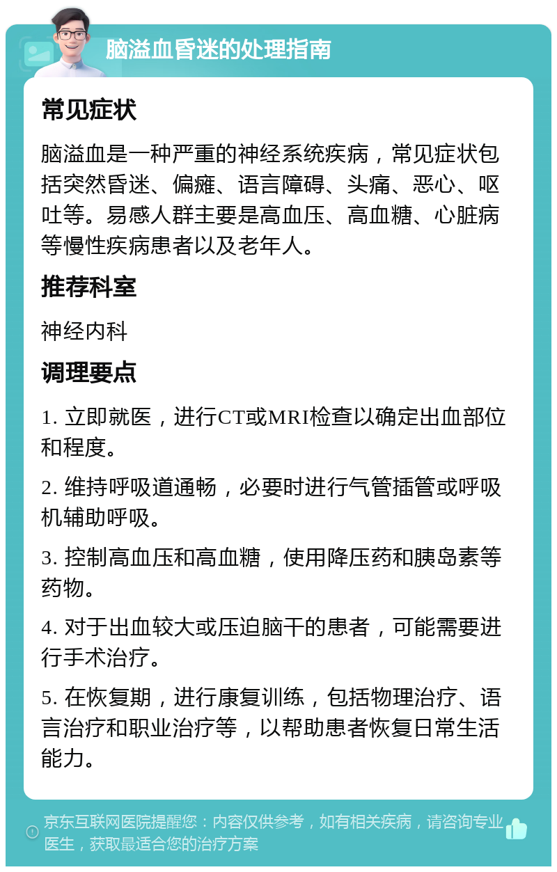 脑溢血昏迷的处理指南 常见症状 脑溢血是一种严重的神经系统疾病，常见症状包括突然昏迷、偏瘫、语言障碍、头痛、恶心、呕吐等。易感人群主要是高血压、高血糖、心脏病等慢性疾病患者以及老年人。 推荐科室 神经内科 调理要点 1. 立即就医，进行CT或MRI检查以确定出血部位和程度。 2. 维持呼吸道通畅，必要时进行气管插管或呼吸机辅助呼吸。 3. 控制高血压和高血糖，使用降压药和胰岛素等药物。 4. 对于出血较大或压迫脑干的患者，可能需要进行手术治疗。 5. 在恢复期，进行康复训练，包括物理治疗、语言治疗和职业治疗等，以帮助患者恢复日常生活能力。