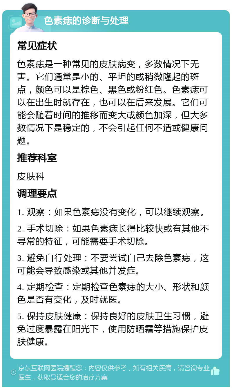 色素痣的诊断与处理 常见症状 色素痣是一种常见的皮肤病变，多数情况下无害。它们通常是小的、平坦的或稍微隆起的斑点，颜色可以是棕色、黑色或粉红色。色素痣可以在出生时就存在，也可以在后来发展。它们可能会随着时间的推移而变大或颜色加深，但大多数情况下是稳定的，不会引起任何不适或健康问题。 推荐科室 皮肤科 调理要点 1. 观察：如果色素痣没有变化，可以继续观察。 2. 手术切除：如果色素痣长得比较快或有其他不寻常的特征，可能需要手术切除。 3. 避免自行处理：不要尝试自己去除色素痣，这可能会导致感染或其他并发症。 4. 定期检查：定期检查色素痣的大小、形状和颜色是否有变化，及时就医。 5. 保持皮肤健康：保持良好的皮肤卫生习惯，避免过度暴露在阳光下，使用防晒霜等措施保护皮肤健康。