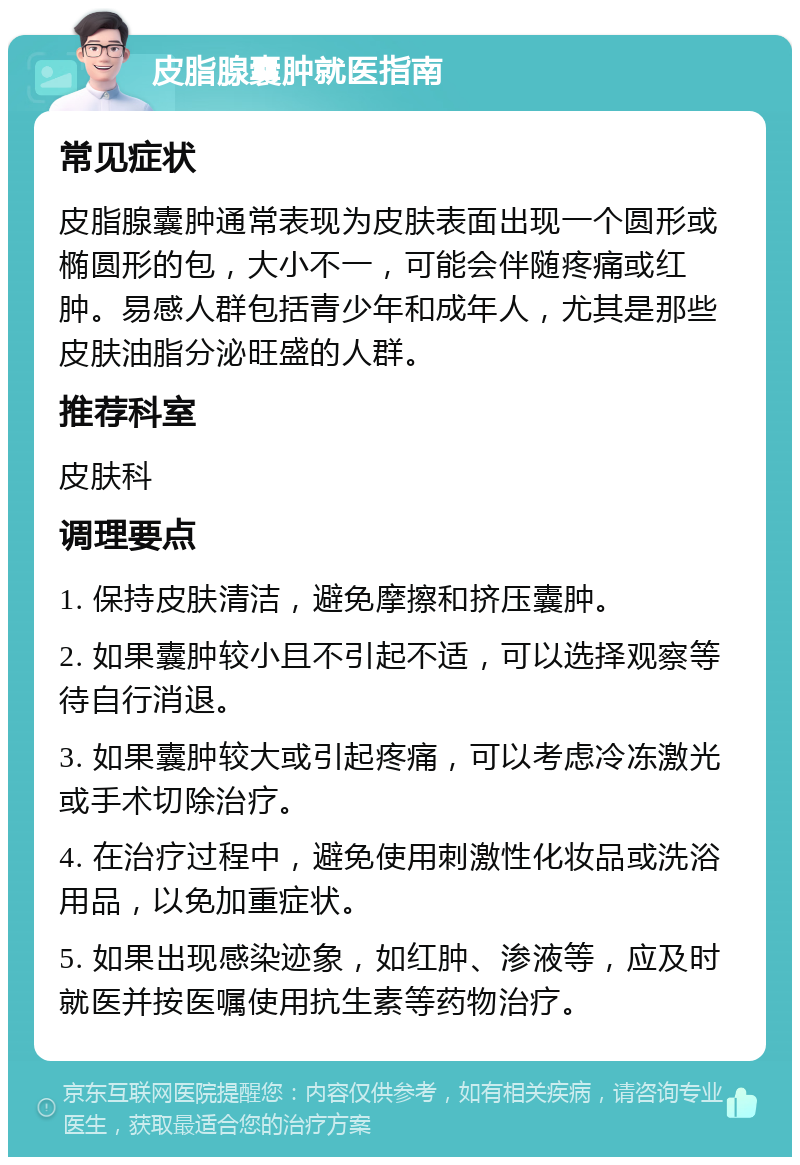 皮脂腺囊肿就医指南 常见症状 皮脂腺囊肿通常表现为皮肤表面出现一个圆形或椭圆形的包，大小不一，可能会伴随疼痛或红肿。易感人群包括青少年和成年人，尤其是那些皮肤油脂分泌旺盛的人群。 推荐科室 皮肤科 调理要点 1. 保持皮肤清洁，避免摩擦和挤压囊肿。 2. 如果囊肿较小且不引起不适，可以选择观察等待自行消退。 3. 如果囊肿较大或引起疼痛，可以考虑冷冻激光或手术切除治疗。 4. 在治疗过程中，避免使用刺激性化妆品或洗浴用品，以免加重症状。 5. 如果出现感染迹象，如红肿、渗液等，应及时就医并按医嘱使用抗生素等药物治疗。