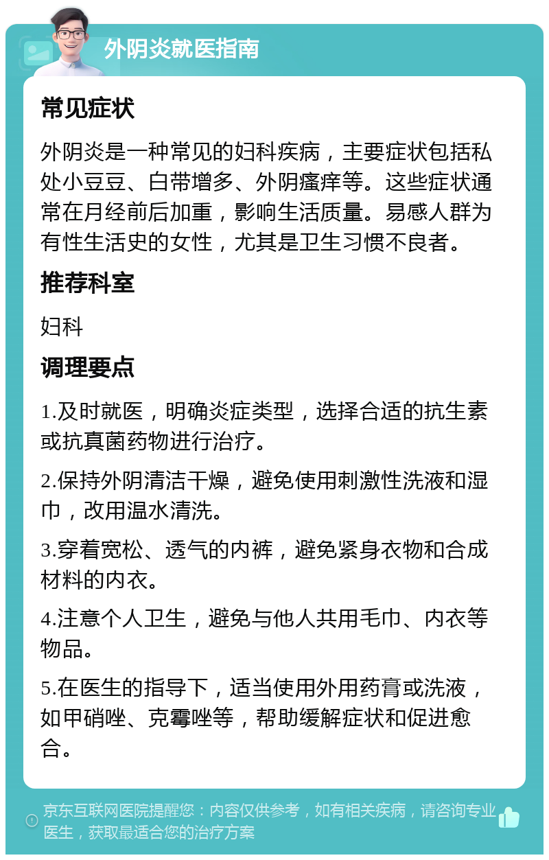 外阴炎就医指南 常见症状 外阴炎是一种常见的妇科疾病，主要症状包括私处小豆豆、白带增多、外阴瘙痒等。这些症状通常在月经前后加重，影响生活质量。易感人群为有性生活史的女性，尤其是卫生习惯不良者。 推荐科室 妇科 调理要点 1.及时就医，明确炎症类型，选择合适的抗生素或抗真菌药物进行治疗。 2.保持外阴清洁干燥，避免使用刺激性洗液和湿巾，改用温水清洗。 3.穿着宽松、透气的内裤，避免紧身衣物和合成材料的内衣。 4.注意个人卫生，避免与他人共用毛巾、内衣等物品。 5.在医生的指导下，适当使用外用药膏或洗液，如甲硝唑、克霉唑等，帮助缓解症状和促进愈合。