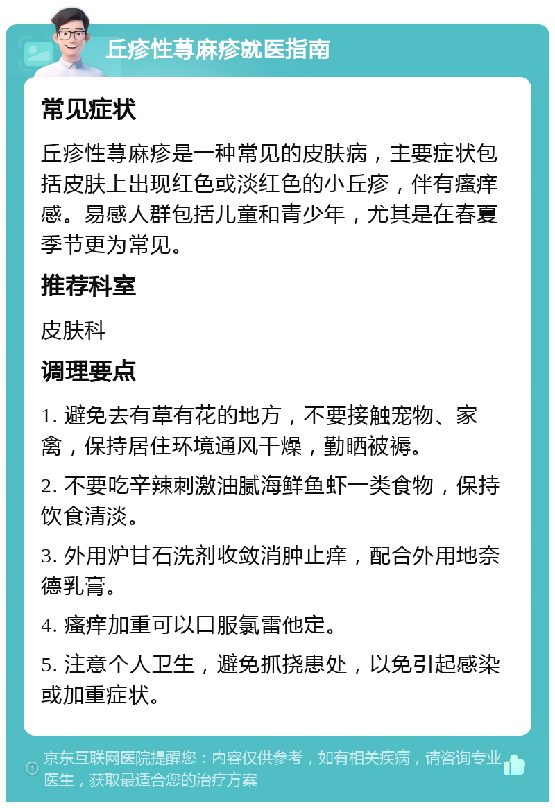 丘疹性荨麻疹就医指南 常见症状 丘疹性荨麻疹是一种常见的皮肤病，主要症状包括皮肤上出现红色或淡红色的小丘疹，伴有瘙痒感。易感人群包括儿童和青少年，尤其是在春夏季节更为常见。 推荐科室 皮肤科 调理要点 1. 避免去有草有花的地方，不要接触宠物、家禽，保持居住环境通风干燥，勤晒被褥。 2. 不要吃辛辣刺激油腻海鲜鱼虾一类食物，保持饮食清淡。 3. 外用炉甘石洗剂收敛消肿止痒，配合外用地奈德乳膏。 4. 瘙痒加重可以口服氯雷他定。 5. 注意个人卫生，避免抓挠患处，以免引起感染或加重症状。