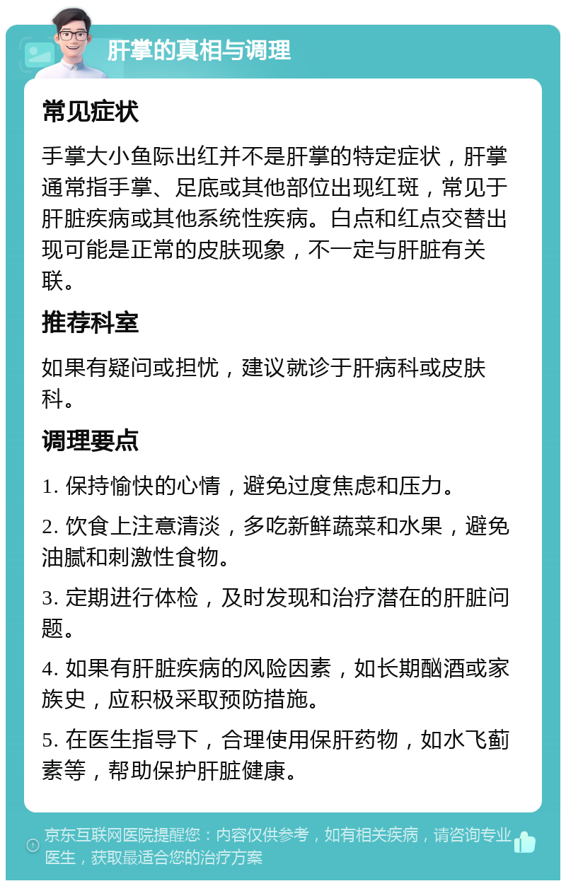 肝掌的真相与调理 常见症状 手掌大小鱼际出红并不是肝掌的特定症状，肝掌通常指手掌、足底或其他部位出现红斑，常见于肝脏疾病或其他系统性疾病。白点和红点交替出现可能是正常的皮肤现象，不一定与肝脏有关联。 推荐科室 如果有疑问或担忧，建议就诊于肝病科或皮肤科。 调理要点 1. 保持愉快的心情，避免过度焦虑和压力。 2. 饮食上注意清淡，多吃新鲜蔬菜和水果，避免油腻和刺激性食物。 3. 定期进行体检，及时发现和治疗潜在的肝脏问题。 4. 如果有肝脏疾病的风险因素，如长期酗酒或家族史，应积极采取预防措施。 5. 在医生指导下，合理使用保肝药物，如水飞蓟素等，帮助保护肝脏健康。