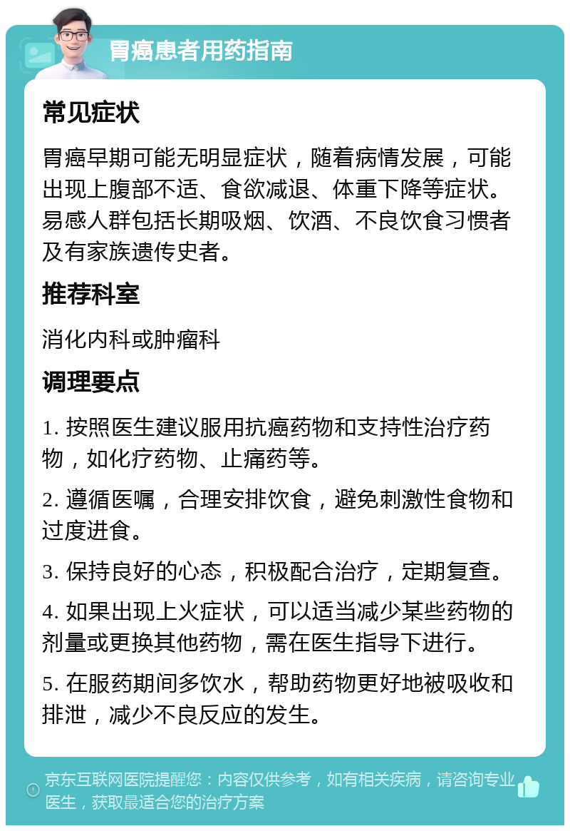 胃癌患者用药指南 常见症状 胃癌早期可能无明显症状，随着病情发展，可能出现上腹部不适、食欲减退、体重下降等症状。易感人群包括长期吸烟、饮酒、不良饮食习惯者及有家族遗传史者。 推荐科室 消化内科或肿瘤科 调理要点 1. 按照医生建议服用抗癌药物和支持性治疗药物，如化疗药物、止痛药等。 2. 遵循医嘱，合理安排饮食，避免刺激性食物和过度进食。 3. 保持良好的心态，积极配合治疗，定期复查。 4. 如果出现上火症状，可以适当减少某些药物的剂量或更换其他药物，需在医生指导下进行。 5. 在服药期间多饮水，帮助药物更好地被吸收和排泄，减少不良反应的发生。