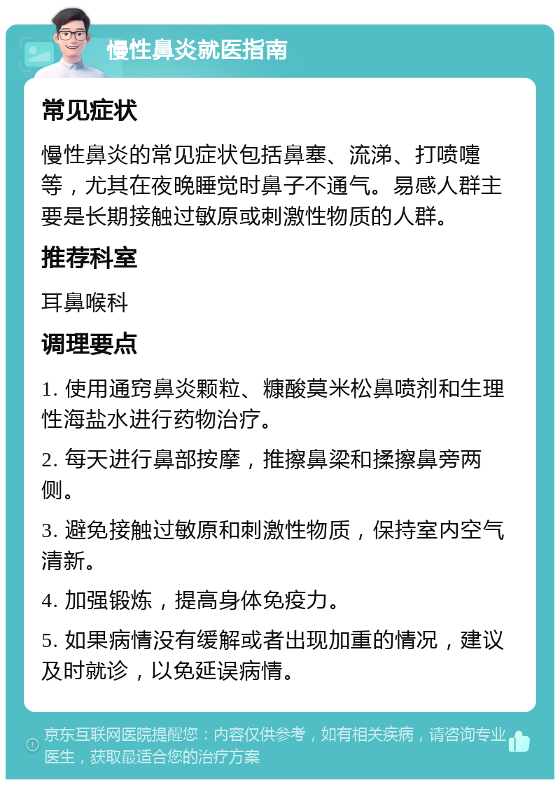 慢性鼻炎就医指南 常见症状 慢性鼻炎的常见症状包括鼻塞、流涕、打喷嚏等，尤其在夜晚睡觉时鼻子不通气。易感人群主要是长期接触过敏原或刺激性物质的人群。 推荐科室 耳鼻喉科 调理要点 1. 使用通窍鼻炎颗粒、糠酸莫米松鼻喷剂和生理性海盐水进行药物治疗。 2. 每天进行鼻部按摩，推擦鼻梁和揉擦鼻旁两侧。 3. 避免接触过敏原和刺激性物质，保持室内空气清新。 4. 加强锻炼，提高身体免疫力。 5. 如果病情没有缓解或者出现加重的情况，建议及时就诊，以免延误病情。