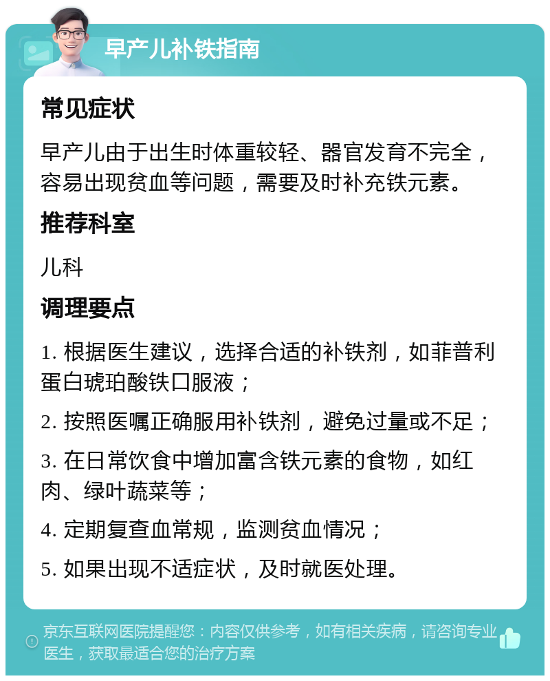 早产儿补铁指南 常见症状 早产儿由于出生时体重较轻、器官发育不完全，容易出现贫血等问题，需要及时补充铁元素。 推荐科室 儿科 调理要点 1. 根据医生建议，选择合适的补铁剂，如菲普利蛋白琥珀酸铁口服液； 2. 按照医嘱正确服用补铁剂，避免过量或不足； 3. 在日常饮食中增加富含铁元素的食物，如红肉、绿叶蔬菜等； 4. 定期复查血常规，监测贫血情况； 5. 如果出现不适症状，及时就医处理。