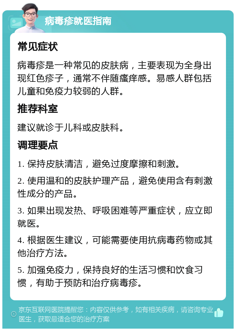 病毒疹就医指南 常见症状 病毒疹是一种常见的皮肤病，主要表现为全身出现红色疹子，通常不伴随瘙痒感。易感人群包括儿童和免疫力较弱的人群。 推荐科室 建议就诊于儿科或皮肤科。 调理要点 1. 保持皮肤清洁，避免过度摩擦和刺激。 2. 使用温和的皮肤护理产品，避免使用含有刺激性成分的产品。 3. 如果出现发热、呼吸困难等严重症状，应立即就医。 4. 根据医生建议，可能需要使用抗病毒药物或其他治疗方法。 5. 加强免疫力，保持良好的生活习惯和饮食习惯，有助于预防和治疗病毒疹。