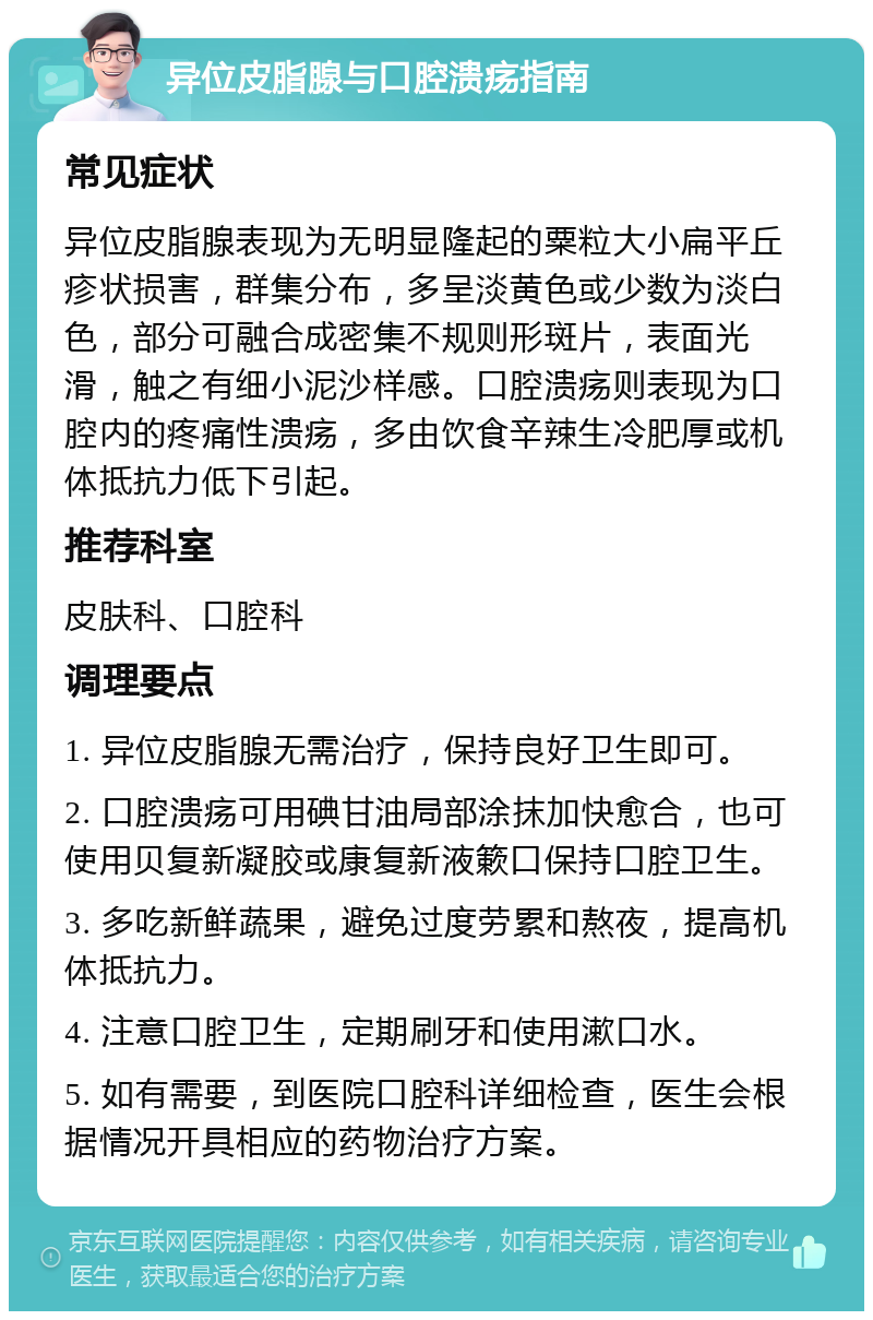 异位皮脂腺与口腔溃疡指南 常见症状 异位皮脂腺表现为无明显隆起的粟粒大小扁平丘疹状损害，群集分布，多呈淡黄色或少数为淡白色，部分可融合成密集不规则形斑片，表面光滑，触之有细小泥沙样感。口腔溃疡则表现为口腔内的疼痛性溃疡，多由饮食辛辣生冷肥厚或机体抵抗力低下引起。 推荐科室 皮肤科、口腔科 调理要点 1. 异位皮脂腺无需治疗，保持良好卫生即可。 2. 口腔溃疡可用碘甘油局部涂抹加快愈合，也可使用贝复新凝胶或康复新液簌口保持口腔卫生。 3. 多吃新鲜蔬果，避免过度劳累和熬夜，提高机体抵抗力。 4. 注意口腔卫生，定期刷牙和使用漱口水。 5. 如有需要，到医院口腔科详细检查，医生会根据情况开具相应的药物治疗方案。