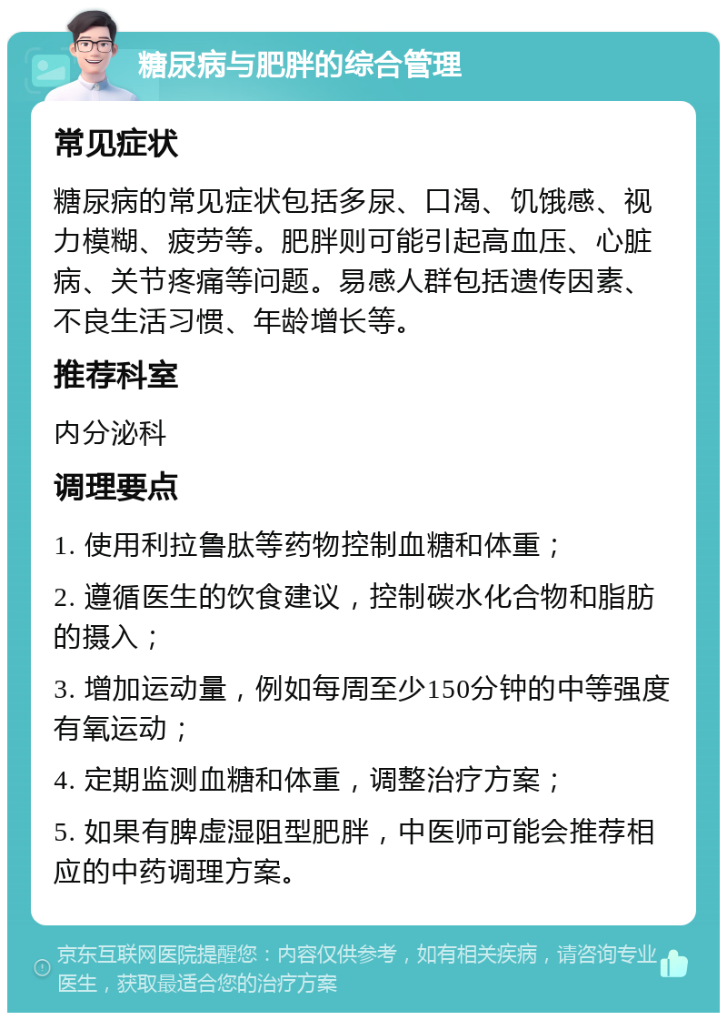 糖尿病与肥胖的综合管理 常见症状 糖尿病的常见症状包括多尿、口渴、饥饿感、视力模糊、疲劳等。肥胖则可能引起高血压、心脏病、关节疼痛等问题。易感人群包括遗传因素、不良生活习惯、年龄增长等。 推荐科室 内分泌科 调理要点 1. 使用利拉鲁肽等药物控制血糖和体重； 2. 遵循医生的饮食建议，控制碳水化合物和脂肪的摄入； 3. 增加运动量，例如每周至少150分钟的中等强度有氧运动； 4. 定期监测血糖和体重，调整治疗方案； 5. 如果有脾虚湿阻型肥胖，中医师可能会推荐相应的中药调理方案。