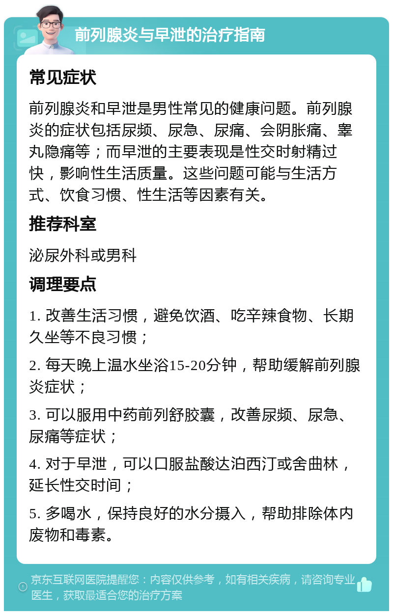 前列腺炎与早泄的治疗指南 常见症状 前列腺炎和早泄是男性常见的健康问题。前列腺炎的症状包括尿频、尿急、尿痛、会阴胀痛、睾丸隐痛等；而早泄的主要表现是性交时射精过快，影响性生活质量。这些问题可能与生活方式、饮食习惯、性生活等因素有关。 推荐科室 泌尿外科或男科 调理要点 1. 改善生活习惯，避免饮酒、吃辛辣食物、长期久坐等不良习惯； 2. 每天晚上温水坐浴15-20分钟，帮助缓解前列腺炎症状； 3. 可以服用中药前列舒胶囊，改善尿频、尿急、尿痛等症状； 4. 对于早泄，可以口服盐酸达泊西汀或舍曲林，延长性交时间； 5. 多喝水，保持良好的水分摄入，帮助排除体内废物和毒素。