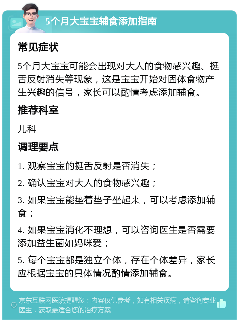 5个月大宝宝辅食添加指南 常见症状 5个月大宝宝可能会出现对大人的食物感兴趣、挺舌反射消失等现象，这是宝宝开始对固体食物产生兴趣的信号，家长可以酌情考虑添加辅食。 推荐科室 儿科 调理要点 1. 观察宝宝的挺舌反射是否消失； 2. 确认宝宝对大人的食物感兴趣； 3. 如果宝宝能垫着垫子坐起来，可以考虑添加辅食； 4. 如果宝宝消化不理想，可以咨询医生是否需要添加益生菌如妈咪爱； 5. 每个宝宝都是独立个体，存在个体差异，家长应根据宝宝的具体情况酌情添加辅食。