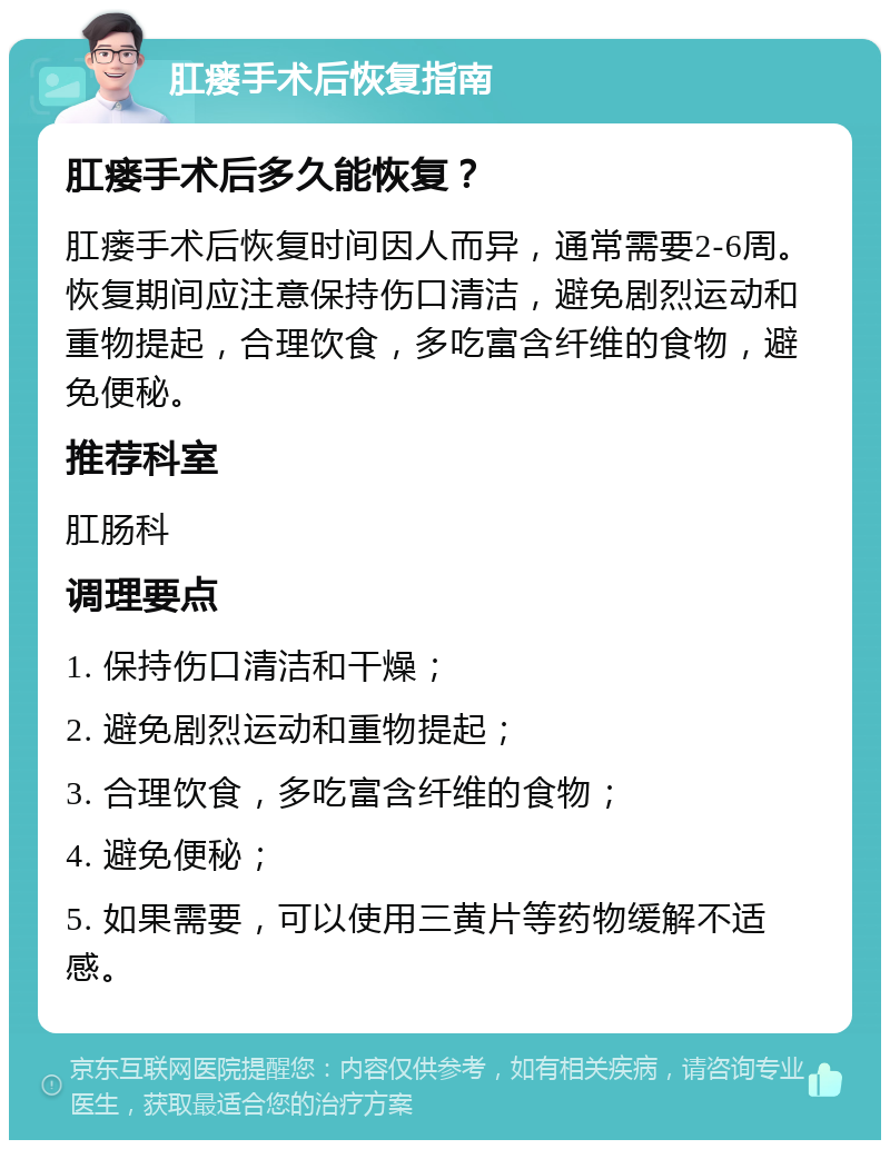 肛瘘手术后恢复指南 肛瘘手术后多久能恢复？ 肛瘘手术后恢复时间因人而异，通常需要2-6周。恢复期间应注意保持伤口清洁，避免剧烈运动和重物提起，合理饮食，多吃富含纤维的食物，避免便秘。 推荐科室 肛肠科 调理要点 1. 保持伤口清洁和干燥； 2. 避免剧烈运动和重物提起； 3. 合理饮食，多吃富含纤维的食物； 4. 避免便秘； 5. 如果需要，可以使用三黄片等药物缓解不适感。