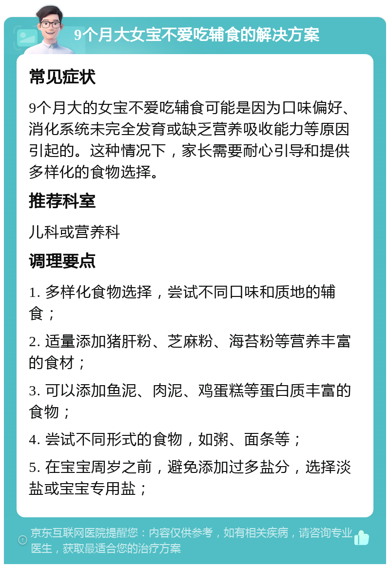 9个月大女宝不爱吃辅食的解决方案 常见症状 9个月大的女宝不爱吃辅食可能是因为口味偏好、消化系统未完全发育或缺乏营养吸收能力等原因引起的。这种情况下，家长需要耐心引导和提供多样化的食物选择。 推荐科室 儿科或营养科 调理要点 1. 多样化食物选择，尝试不同口味和质地的辅食； 2. 适量添加猪肝粉、芝麻粉、海苔粉等营养丰富的食材； 3. 可以添加鱼泥、肉泥、鸡蛋糕等蛋白质丰富的食物； 4. 尝试不同形式的食物，如粥、面条等； 5. 在宝宝周岁之前，避免添加过多盐分，选择淡盐或宝宝专用盐；