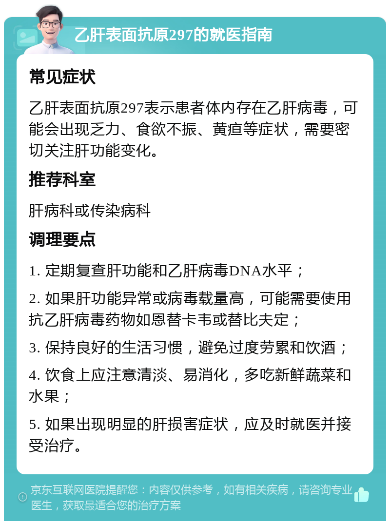 乙肝表面抗原297的就医指南 常见症状 乙肝表面抗原297表示患者体内存在乙肝病毒，可能会出现乏力、食欲不振、黄疸等症状，需要密切关注肝功能变化。 推荐科室 肝病科或传染病科 调理要点 1. 定期复查肝功能和乙肝病毒DNA水平； 2. 如果肝功能异常或病毒载量高，可能需要使用抗乙肝病毒药物如恩替卡韦或替比夫定； 3. 保持良好的生活习惯，避免过度劳累和饮酒； 4. 饮食上应注意清淡、易消化，多吃新鲜蔬菜和水果； 5. 如果出现明显的肝损害症状，应及时就医并接受治疗。