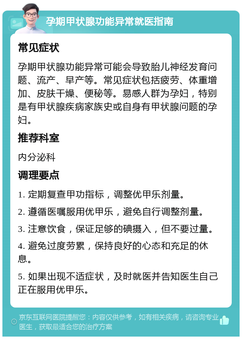 孕期甲状腺功能异常就医指南 常见症状 孕期甲状腺功能异常可能会导致胎儿神经发育问题、流产、早产等。常见症状包括疲劳、体重增加、皮肤干燥、便秘等。易感人群为孕妇，特别是有甲状腺疾病家族史或自身有甲状腺问题的孕妇。 推荐科室 内分泌科 调理要点 1. 定期复查甲功指标，调整优甲乐剂量。 2. 遵循医嘱服用优甲乐，避免自行调整剂量。 3. 注意饮食，保证足够的碘摄入，但不要过量。 4. 避免过度劳累，保持良好的心态和充足的休息。 5. 如果出现不适症状，及时就医并告知医生自己正在服用优甲乐。