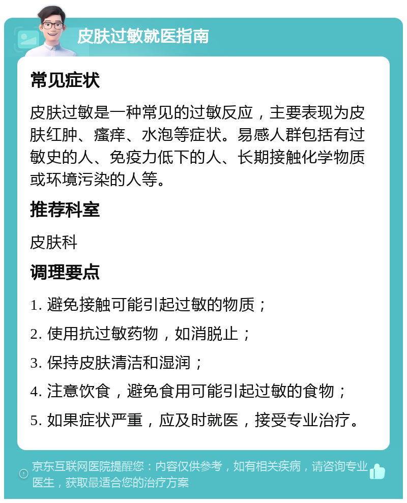 皮肤过敏就医指南 常见症状 皮肤过敏是一种常见的过敏反应，主要表现为皮肤红肿、瘙痒、水泡等症状。易感人群包括有过敏史的人、免疫力低下的人、长期接触化学物质或环境污染的人等。 推荐科室 皮肤科 调理要点 1. 避免接触可能引起过敏的物质； 2. 使用抗过敏药物，如消脱止； 3. 保持皮肤清洁和湿润； 4. 注意饮食，避免食用可能引起过敏的食物； 5. 如果症状严重，应及时就医，接受专业治疗。