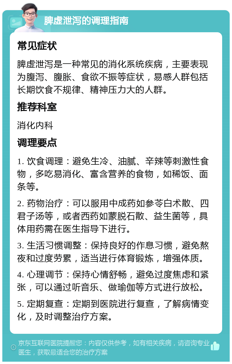 脾虚泄泻的调理指南 常见症状 脾虚泄泻是一种常见的消化系统疾病，主要表现为腹泻、腹胀、食欲不振等症状，易感人群包括长期饮食不规律、精神压力大的人群。 推荐科室 消化内科 调理要点 1. 饮食调理：避免生冷、油腻、辛辣等刺激性食物，多吃易消化、富含营养的食物，如稀饭、面条等。 2. 药物治疗：可以服用中成药如参苓白术散、四君子汤等，或者西药如蒙脱石散、益生菌等，具体用药需在医生指导下进行。 3. 生活习惯调整：保持良好的作息习惯，避免熬夜和过度劳累，适当进行体育锻炼，增强体质。 4. 心理调节：保持心情舒畅，避免过度焦虑和紧张，可以通过听音乐、做瑜伽等方式进行放松。 5. 定期复查：定期到医院进行复查，了解病情变化，及时调整治疗方案。