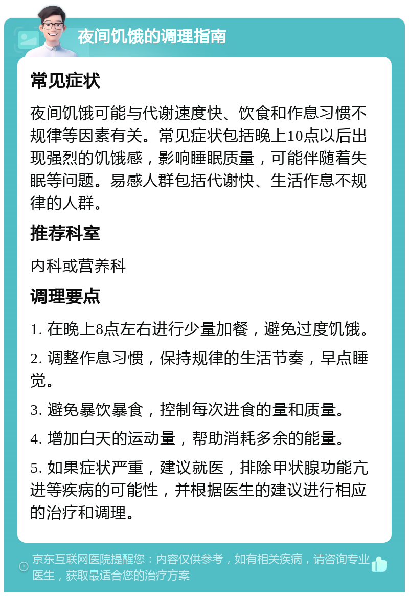 夜间饥饿的调理指南 常见症状 夜间饥饿可能与代谢速度快、饮食和作息习惯不规律等因素有关。常见症状包括晚上10点以后出现强烈的饥饿感，影响睡眠质量，可能伴随着失眠等问题。易感人群包括代谢快、生活作息不规律的人群。 推荐科室 内科或营养科 调理要点 1. 在晚上8点左右进行少量加餐，避免过度饥饿。 2. 调整作息习惯，保持规律的生活节奏，早点睡觉。 3. 避免暴饮暴食，控制每次进食的量和质量。 4. 增加白天的运动量，帮助消耗多余的能量。 5. 如果症状严重，建议就医，排除甲状腺功能亢进等疾病的可能性，并根据医生的建议进行相应的治疗和调理。