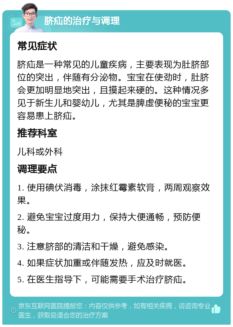 脐疝的治疗与调理 常见症状 脐疝是一种常见的儿童疾病，主要表现为肚脐部位的突出，伴随有分泌物。宝宝在使劲时，肚脐会更加明显地突出，且摸起来硬的。这种情况多见于新生儿和婴幼儿，尤其是脾虚便秘的宝宝更容易患上脐疝。 推荐科室 儿科或外科 调理要点 1. 使用碘伏消毒，涂抹红霉素软膏，两周观察效果。 2. 避免宝宝过度用力，保持大便通畅，预防便秘。 3. 注意脐部的清洁和干燥，避免感染。 4. 如果症状加重或伴随发热，应及时就医。 5. 在医生指导下，可能需要手术治疗脐疝。