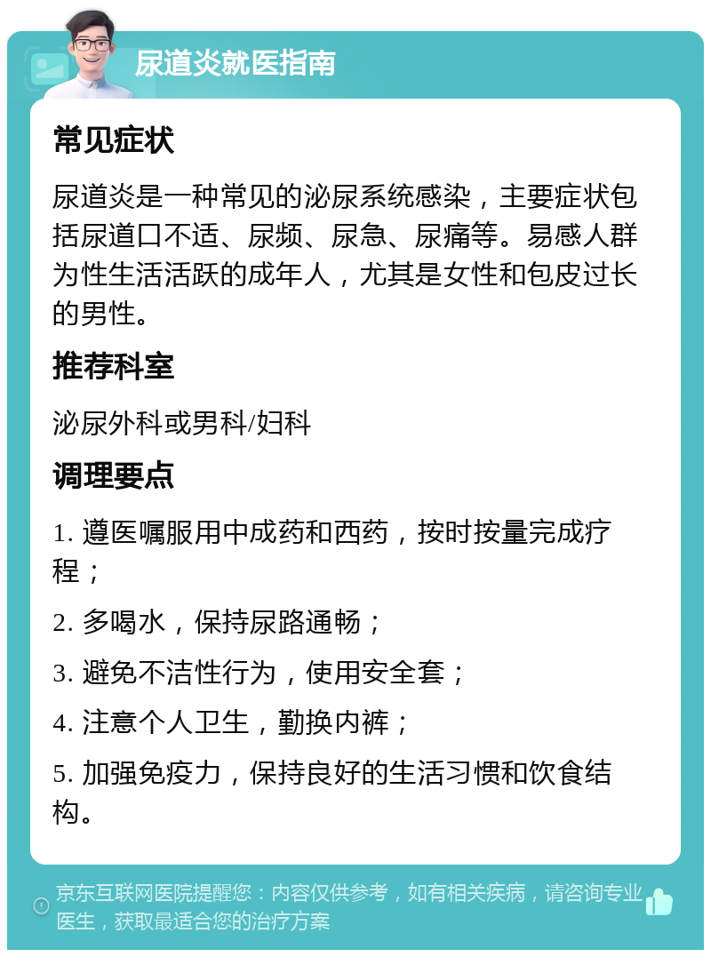 尿道炎就医指南 常见症状 尿道炎是一种常见的泌尿系统感染，主要症状包括尿道口不适、尿频、尿急、尿痛等。易感人群为性生活活跃的成年人，尤其是女性和包皮过长的男性。 推荐科室 泌尿外科或男科/妇科 调理要点 1. 遵医嘱服用中成药和西药，按时按量完成疗程； 2. 多喝水，保持尿路通畅； 3. 避免不洁性行为，使用安全套； 4. 注意个人卫生，勤换内裤； 5. 加强免疫力，保持良好的生活习惯和饮食结构。