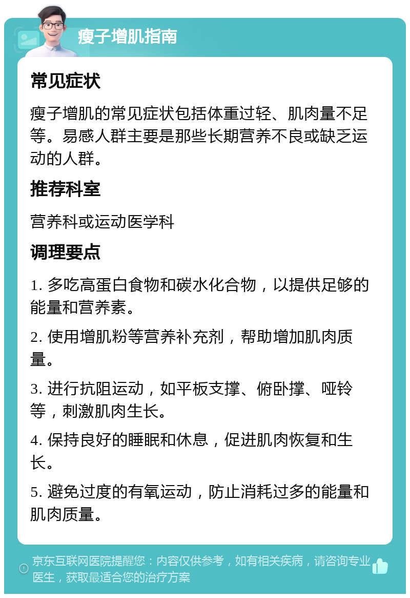 瘦子增肌指南 常见症状 瘦子增肌的常见症状包括体重过轻、肌肉量不足等。易感人群主要是那些长期营养不良或缺乏运动的人群。 推荐科室 营养科或运动医学科 调理要点 1. 多吃高蛋白食物和碳水化合物，以提供足够的能量和营养素。 2. 使用增肌粉等营养补充剂，帮助增加肌肉质量。 3. 进行抗阻运动，如平板支撑、俯卧撑、哑铃等，刺激肌肉生长。 4. 保持良好的睡眠和休息，促进肌肉恢复和生长。 5. 避免过度的有氧运动，防止消耗过多的能量和肌肉质量。