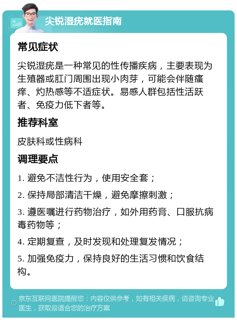 尖锐湿疣就医指南 常见症状 尖锐湿疣是一种常见的性传播疾病，主要表现为生殖器或肛门周围出现小肉芽，可能会伴随瘙痒、灼热感等不适症状。易感人群包括性活跃者、免疫力低下者等。 推荐科室 皮肤科或性病科 调理要点 1. 避免不洁性行为，使用安全套； 2. 保持局部清洁干燥，避免摩擦刺激； 3. 遵医嘱进行药物治疗，如外用药膏、口服抗病毒药物等； 4. 定期复查，及时发现和处理复发情况； 5. 加强免疫力，保持良好的生活习惯和饮食结构。