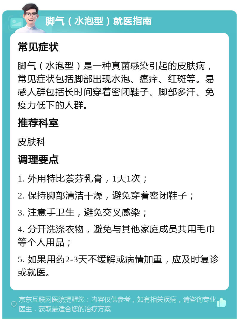 脚气（水泡型）就医指南 常见症状 脚气（水泡型）是一种真菌感染引起的皮肤病，常见症状包括脚部出现水泡、瘙痒、红斑等。易感人群包括长时间穿着密闭鞋子、脚部多汗、免疫力低下的人群。 推荐科室 皮肤科 调理要点 1. 外用特比萘芬乳膏，1天1次； 2. 保持脚部清洁干燥，避免穿着密闭鞋子； 3. 注意手卫生，避免交叉感染； 4. 分开洗涤衣物，避免与其他家庭成员共用毛巾等个人用品； 5. 如果用药2-3天不缓解或病情加重，应及时复诊或就医。