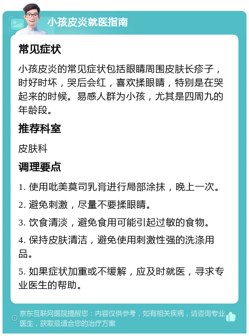 小孩皮炎就医指南 常见症状 小孩皮炎的常见症状包括眼睛周围皮肤长疹子，时好时坏，哭后会红，喜欢揉眼睛，特别是在哭起来的时候。易感人群为小孩，尤其是四周九的年龄段。 推荐科室 皮肤科 调理要点 1. 使用吡美莫司乳膏进行局部涂抹，晚上一次。 2. 避免刺激，尽量不要揉眼睛。 3. 饮食清淡，避免食用可能引起过敏的食物。 4. 保持皮肤清洁，避免使用刺激性强的洗涤用品。 5. 如果症状加重或不缓解，应及时就医，寻求专业医生的帮助。