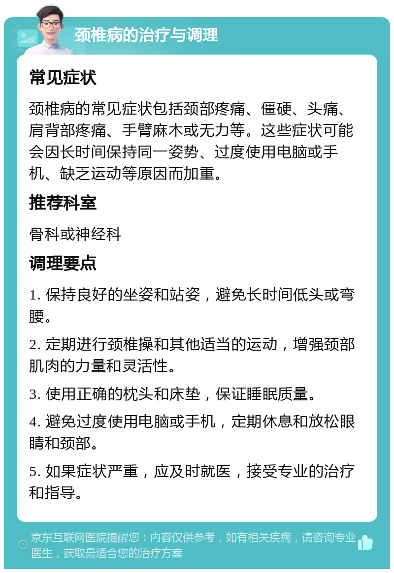 颈椎病的治疗与调理 常见症状 颈椎病的常见症状包括颈部疼痛、僵硬、头痛、肩背部疼痛、手臂麻木或无力等。这些症状可能会因长时间保持同一姿势、过度使用电脑或手机、缺乏运动等原因而加重。 推荐科室 骨科或神经科 调理要点 1. 保持良好的坐姿和站姿，避免长时间低头或弯腰。 2. 定期进行颈椎操和其他适当的运动，增强颈部肌肉的力量和灵活性。 3. 使用正确的枕头和床垫，保证睡眠质量。 4. 避免过度使用电脑或手机，定期休息和放松眼睛和颈部。 5. 如果症状严重，应及时就医，接受专业的治疗和指导。