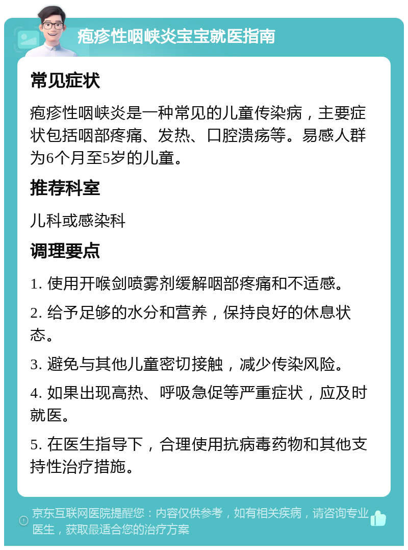 疱疹性咽峡炎宝宝就医指南 常见症状 疱疹性咽峡炎是一种常见的儿童传染病，主要症状包括咽部疼痛、发热、口腔溃疡等。易感人群为6个月至5岁的儿童。 推荐科室 儿科或感染科 调理要点 1. 使用开喉剑喷雾剂缓解咽部疼痛和不适感。 2. 给予足够的水分和营养，保持良好的休息状态。 3. 避免与其他儿童密切接触，减少传染风险。 4. 如果出现高热、呼吸急促等严重症状，应及时就医。 5. 在医生指导下，合理使用抗病毒药物和其他支持性治疗措施。