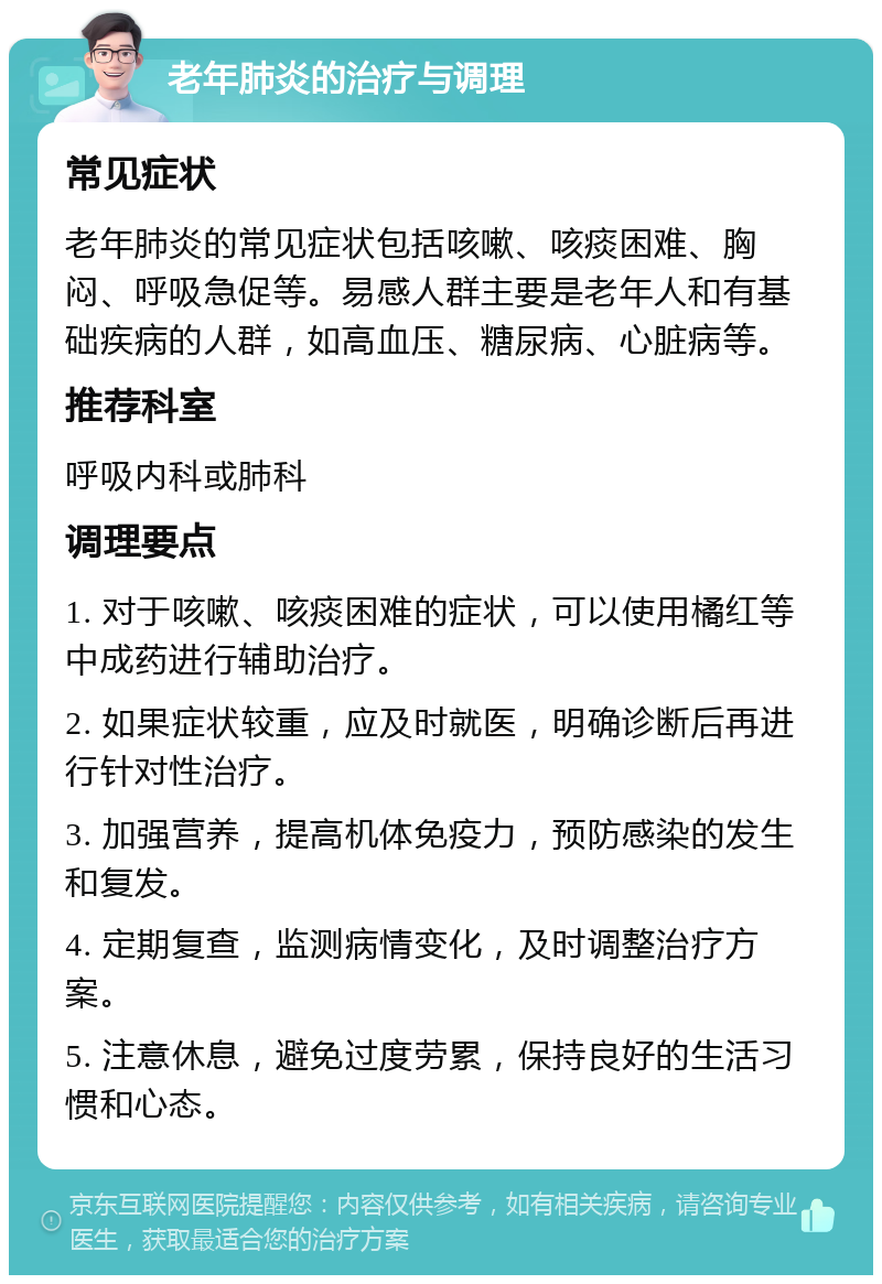 老年肺炎的治疗与调理 常见症状 老年肺炎的常见症状包括咳嗽、咳痰困难、胸闷、呼吸急促等。易感人群主要是老年人和有基础疾病的人群，如高血压、糖尿病、心脏病等。 推荐科室 呼吸内科或肺科 调理要点 1. 对于咳嗽、咳痰困难的症状，可以使用橘红等中成药进行辅助治疗。 2. 如果症状较重，应及时就医，明确诊断后再进行针对性治疗。 3. 加强营养，提高机体免疫力，预防感染的发生和复发。 4. 定期复查，监测病情变化，及时调整治疗方案。 5. 注意休息，避免过度劳累，保持良好的生活习惯和心态。