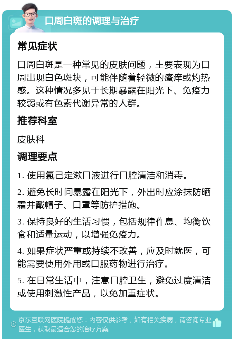 口周白斑的调理与治疗 常见症状 口周白斑是一种常见的皮肤问题，主要表现为口周出现白色斑块，可能伴随着轻微的瘙痒或灼热感。这种情况多见于长期暴露在阳光下、免疫力较弱或有色素代谢异常的人群。 推荐科室 皮肤科 调理要点 1. 使用氯己定漱口液进行口腔清洁和消毒。 2. 避免长时间暴露在阳光下，外出时应涂抹防晒霜并戴帽子、口罩等防护措施。 3. 保持良好的生活习惯，包括规律作息、均衡饮食和适量运动，以增强免疫力。 4. 如果症状严重或持续不改善，应及时就医，可能需要使用外用或口服药物进行治疗。 5. 在日常生活中，注意口腔卫生，避免过度清洁或使用刺激性产品，以免加重症状。