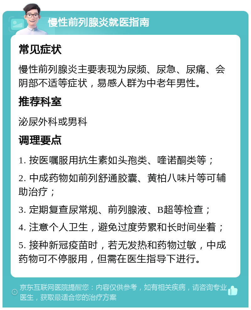 慢性前列腺炎就医指南 常见症状 慢性前列腺炎主要表现为尿频、尿急、尿痛、会阴部不适等症状，易感人群为中老年男性。 推荐科室 泌尿外科或男科 调理要点 1. 按医嘱服用抗生素如头孢类、喹诺酮类等； 2. 中成药物如前列舒通胶囊、黄柏八味片等可辅助治疗； 3. 定期复查尿常规、前列腺液、B超等检查； 4. 注意个人卫生，避免过度劳累和长时间坐着； 5. 接种新冠疫苗时，若无发热和药物过敏，中成药物可不停服用，但需在医生指导下进行。