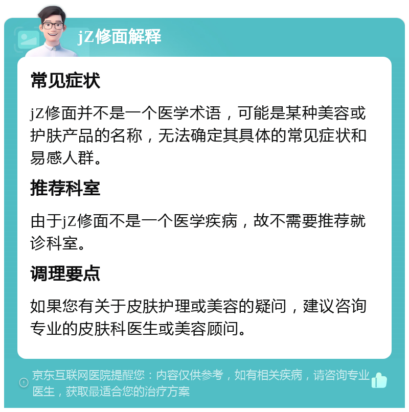 jZ修面解释 常见症状 jZ修面并不是一个医学术语，可能是某种美容或护肤产品的名称，无法确定其具体的常见症状和易感人群。 推荐科室 由于jZ修面不是一个医学疾病，故不需要推荐就诊科室。 调理要点 如果您有关于皮肤护理或美容的疑问，建议咨询专业的皮肤科医生或美容顾问。